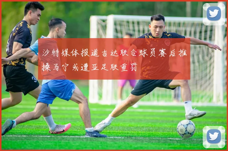 沙特媒体报道吉达联合球员赛后推搡马宁或遭亚足联重罚