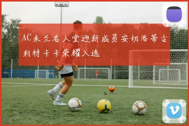 AC米兰名人堂迎新成员安切洛蒂古利特卡卡荣耀入选