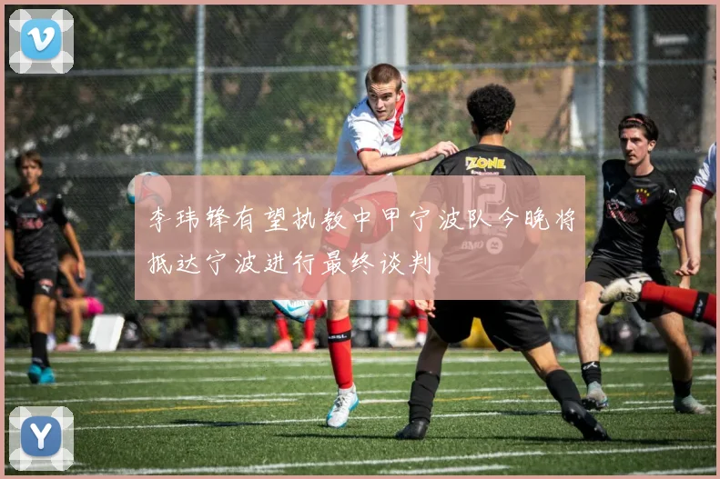 李玮锋有望执教中甲宁波队今晚将抵达宁波进行最终谈判