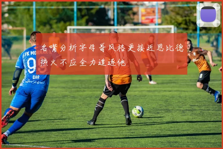 名嘴分析字母哥风格更接近恩比德热火不应全力追逐他