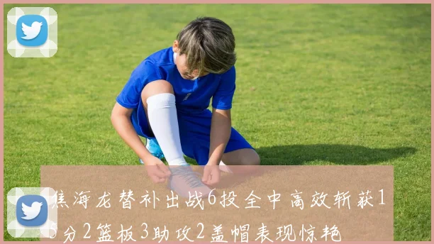 焦海龙替补出战6投全中高效斩获15分2篮板3助攻2盖帽表现惊艳