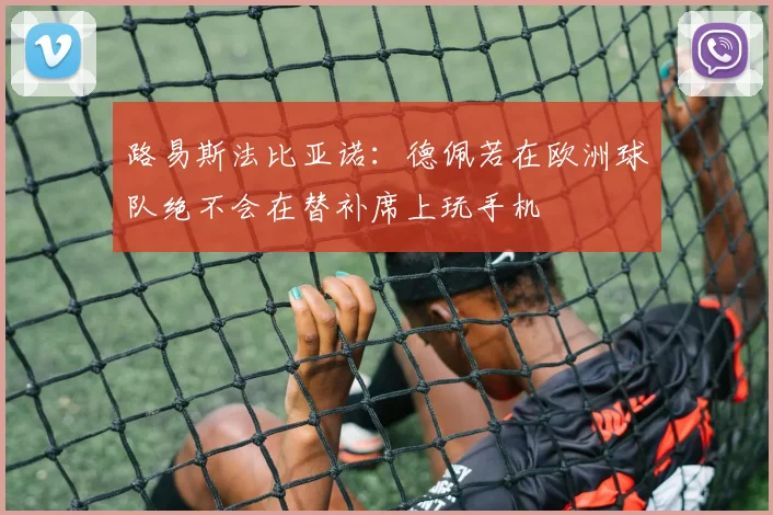 路易斯法比亚诺：德佩若在欧洲球队绝不会在替补席上玩手机