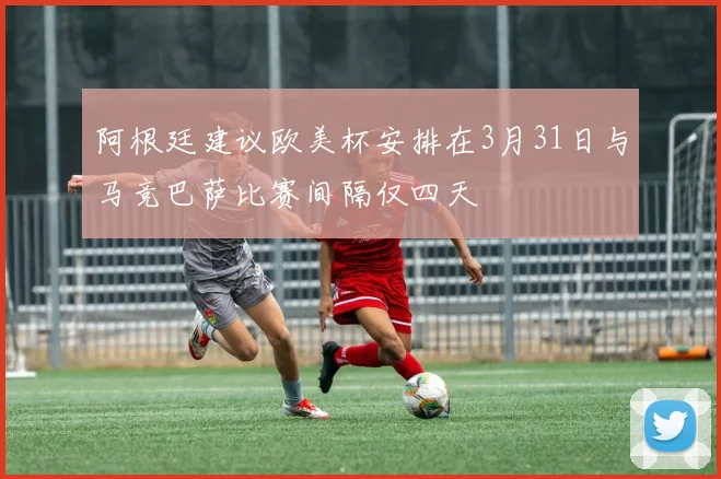 阿根廷建议欧美杯安排在3月31日与马竞巴萨比赛间隔仅四天