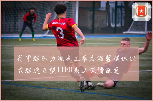 荷甲球队为洗衣工举办温馨退休仪式球迷巨型TIFO表达深情敬意