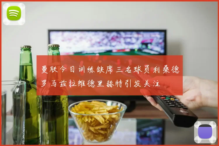 曼联今日训练缺席三名球员利桑德罗马兹拉维德里赫特引发关注