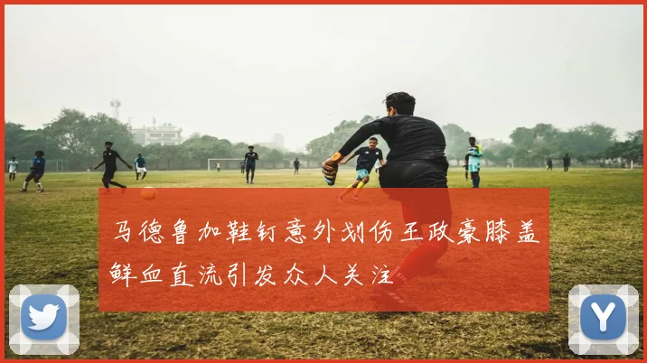 马德鲁加鞋钉意外划伤王政豪膝盖鲜血直流引发众人关注