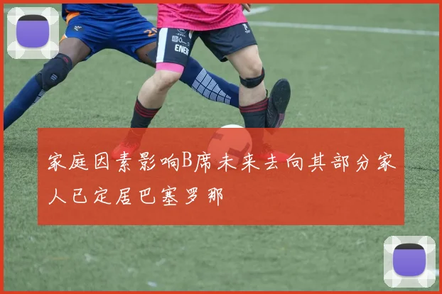 家庭因素影响B席未来去向其部分家人已定居巴塞罗那