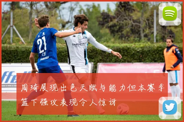 周琦展现出色天赋与能力但本赛季篮下强攻表现令人惊讶