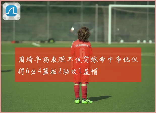 周琦半场表现不佳罚球命中率低仅得6分4篮板2助攻1盖帽