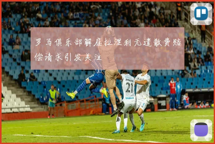 罗马俱乐部解雇拉涅利无遣散费赔偿请求引发关注